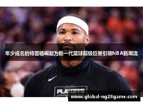 年少成名的特雷杨崛起为新一代篮球超级巨星引领NBA新潮流