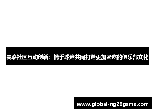 曼联社区互动创新：携手球迷共同打造更加紧密的俱乐部文化